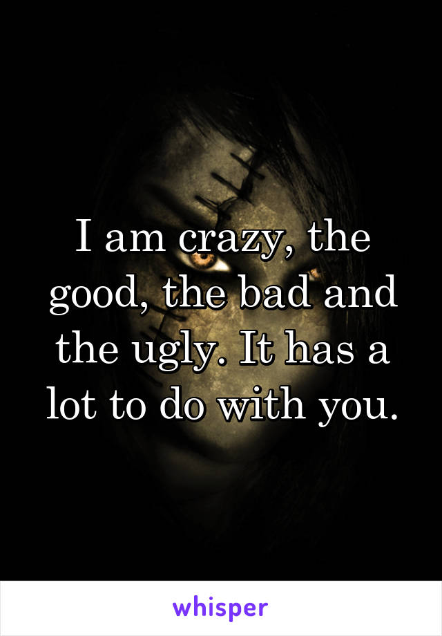 I am crazy, the good, the bad and the ugly. It has a lot to do with you.