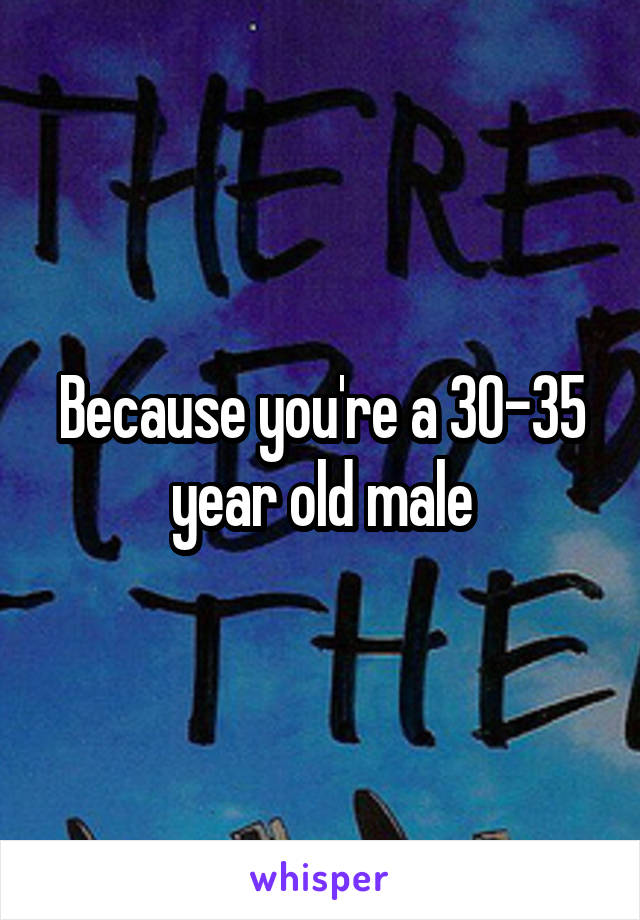 Because you're a 30-35 year old male