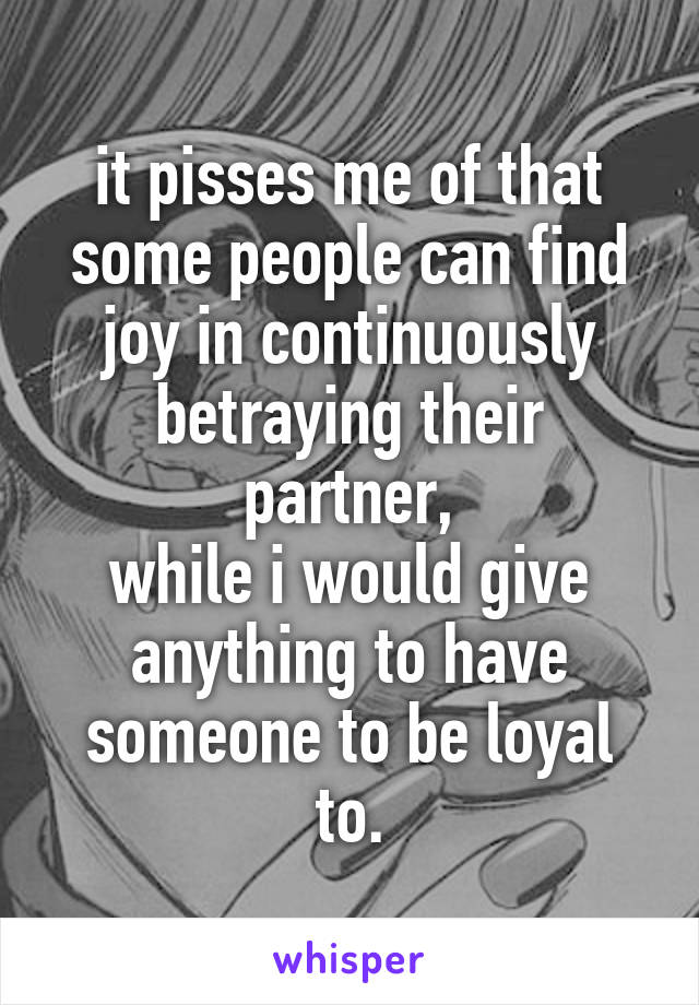 it pisses me of that some people can find joy in continuously betraying their partner,
while i would give anything to have someone to be loyal to.