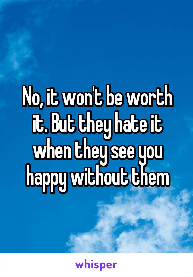 No, it won't be worth it. But they hate it when they see you happy without them