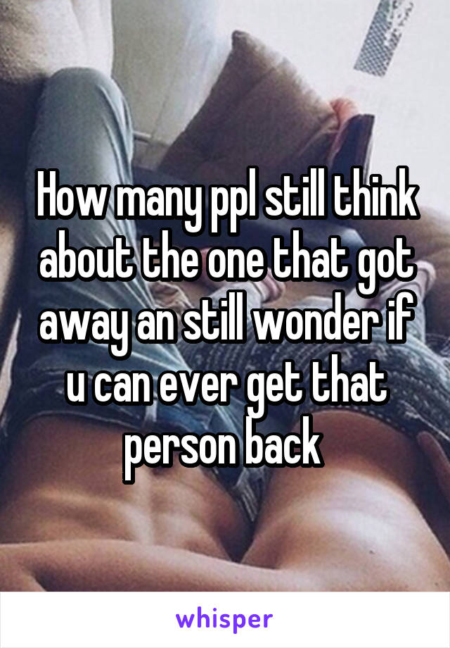 How many ppl still think about the one that got away an still wonder if u can ever get that person back 