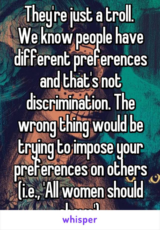 They're just a troll. 
We know people have different preferences and that's not discrimination. The wrong thing would be trying to impose your preferences on others (i.e., 'All women should shave').