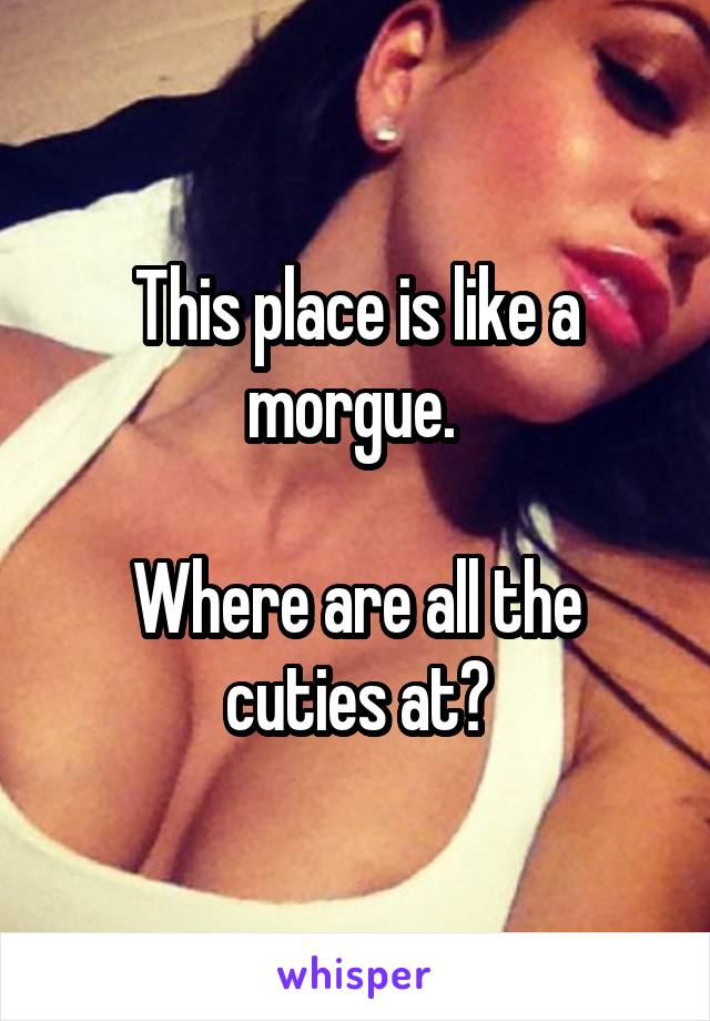 This place is like a morgue. 

Where are all the cuties at?