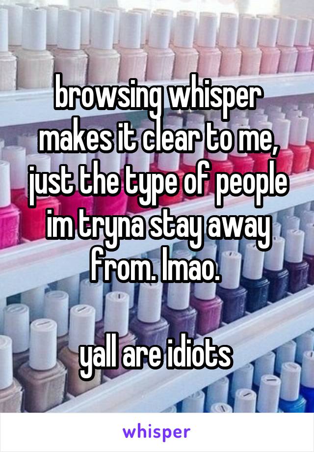 browsing whisper makes it clear to me, just the type of people im tryna stay away from. lmao. 

yall are idiots 