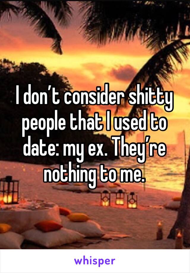 I don’t consider shitty people that I used to date: my ex. They’re nothing to me.