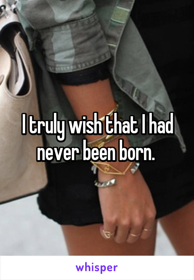 I truly wish that I had never been born. 