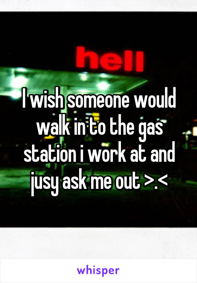 I wish someone would walk in to the gas station i work at and jusy ask me out >.<