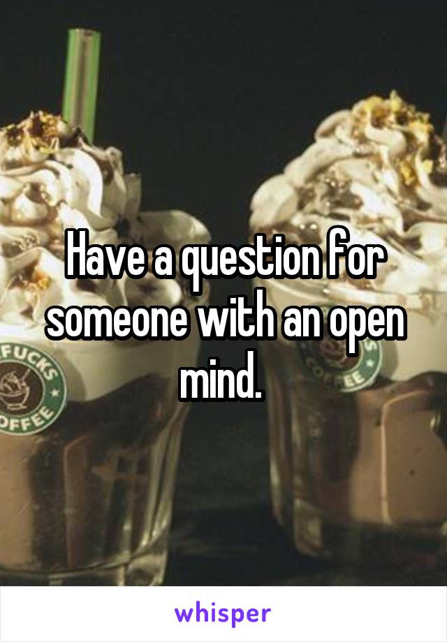 Have a question for someone with an open mind. 