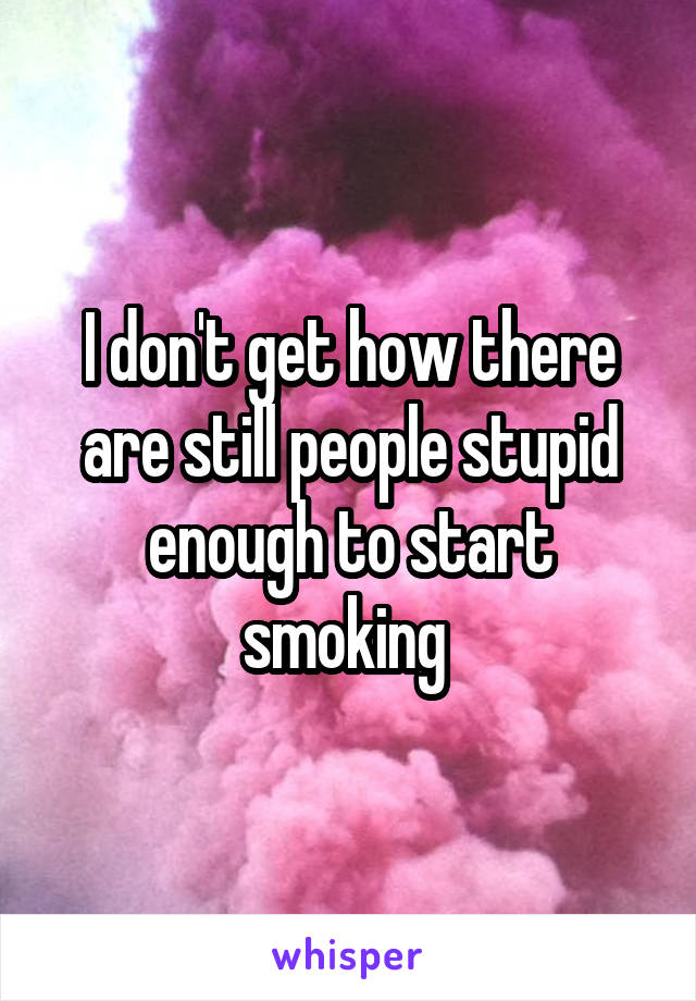 I don't get how there are still people stupid enough to start smoking 