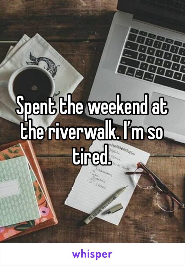 Spent the weekend at the riverwalk. I’m so tired. 