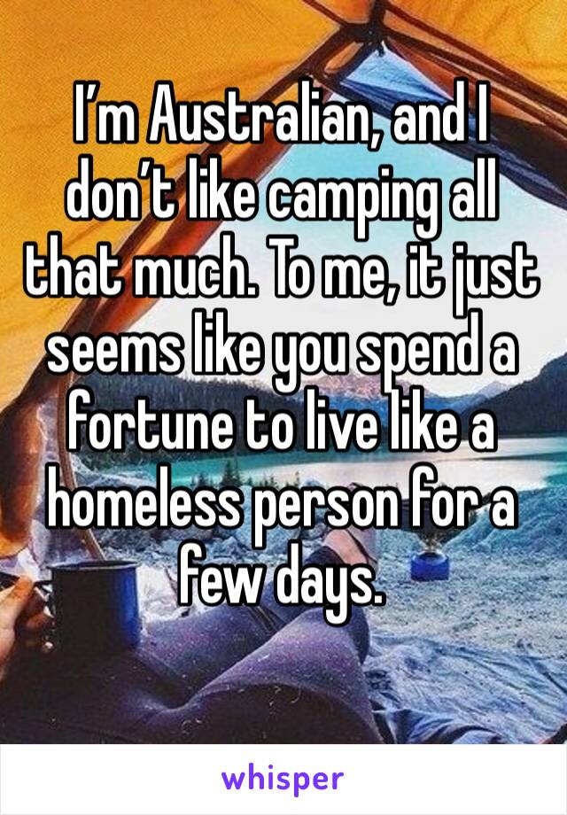 I’m Australian, and I don’t like camping all that much. To me, it just seems like you spend a fortune to live like a homeless person for a few days. 