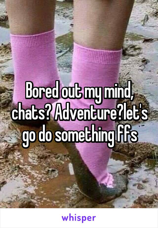 Bored out my mind, chats? Adventure?let's go do something ffs