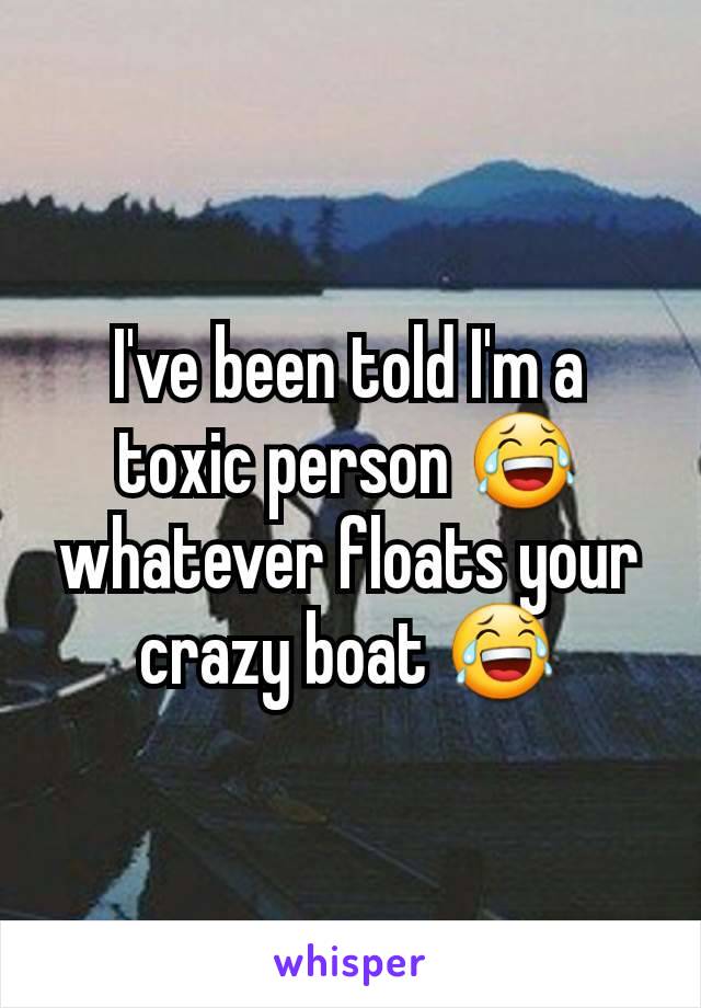 I've been told I'm a toxic person 😂 whatever floats your crazy boat 😂