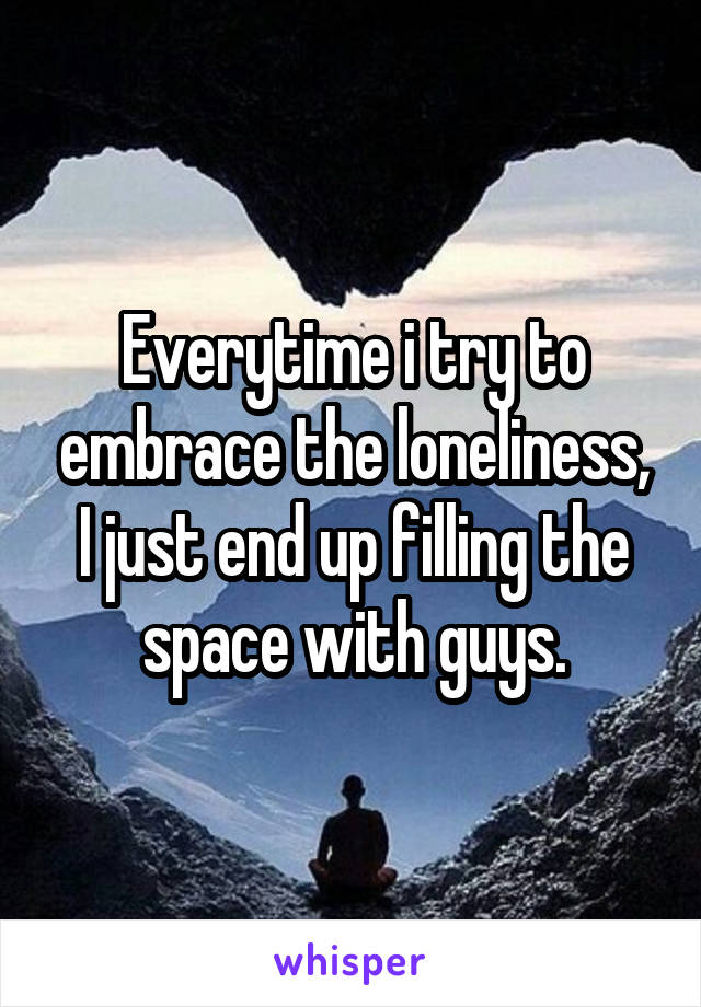 Everytime i try to embrace the loneliness, I just end up filling the space with guys.