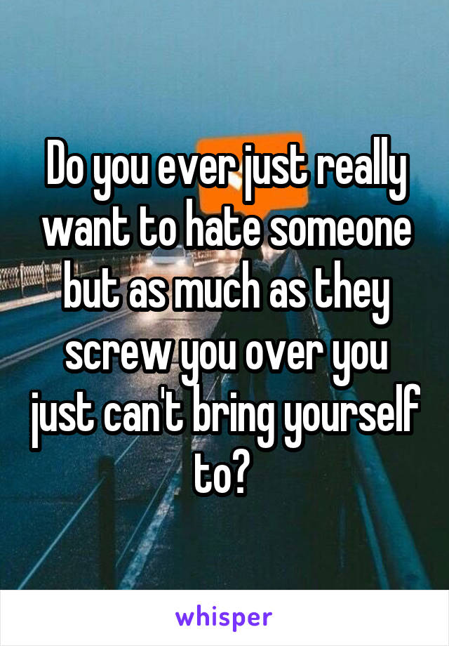 Do you ever just really want to hate someone but as much as they screw you over you just can't bring yourself to? 