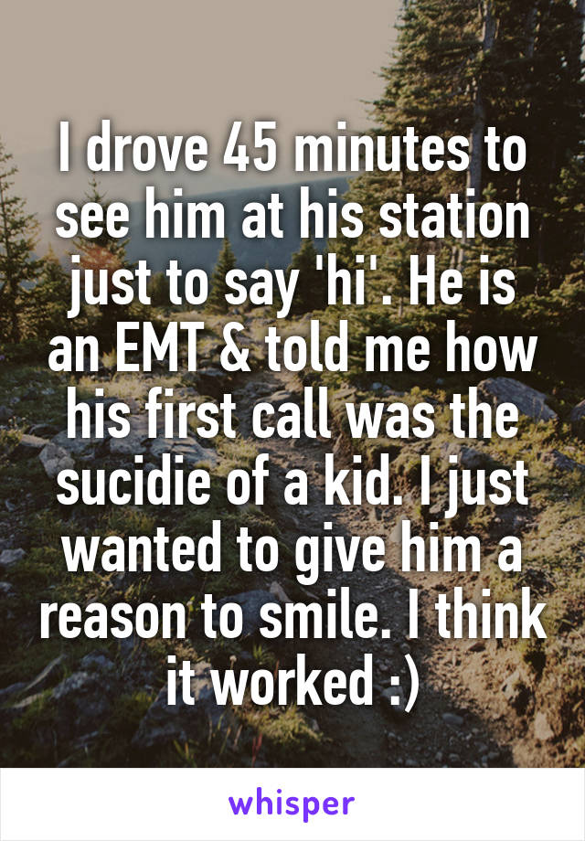 I drove 45 minutes to see him at his station just to say 'hi'. He is an EMT & told me how his first call was the sucidie of a kid. I just wanted to give him a reason to smile. I think it worked :)