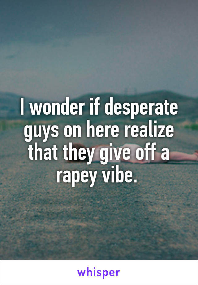 I wonder if desperate guys on here realize that they give off a rapey vibe. 