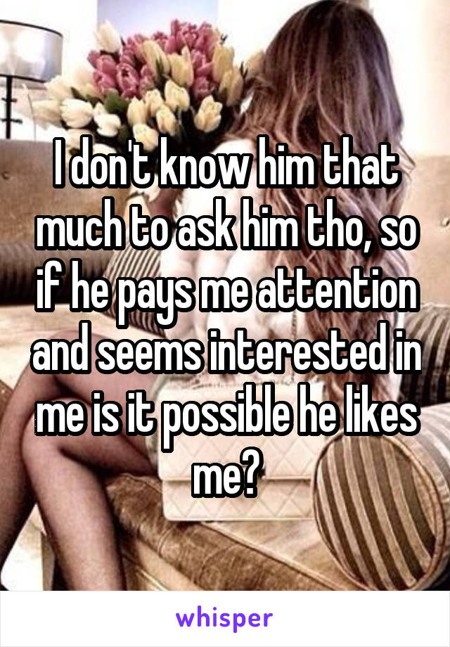 I don't know him that much to ask him tho, so if he pays me attention and seems interested in me is it possible he likes me?