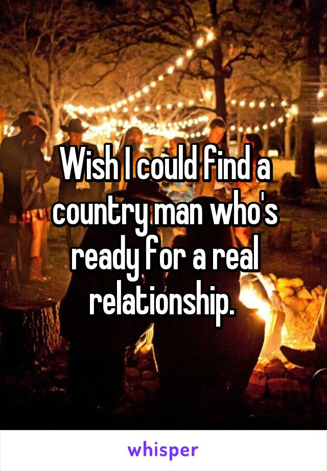 Wish I could find a country man who's ready for a real relationship. 