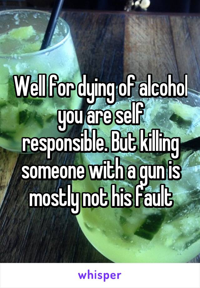 Well for dying of alcohol you are self responsible. But killing someone with a gun is mostly not his fault