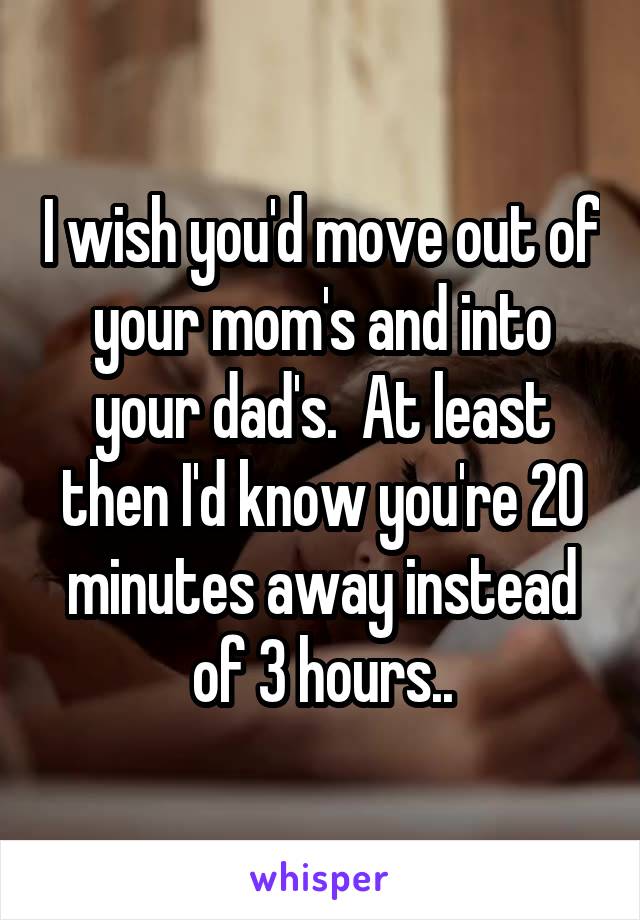 I wish you'd move out of your mom's and into your dad's.  At least then I'd know you're 20 minutes away instead of 3 hours..