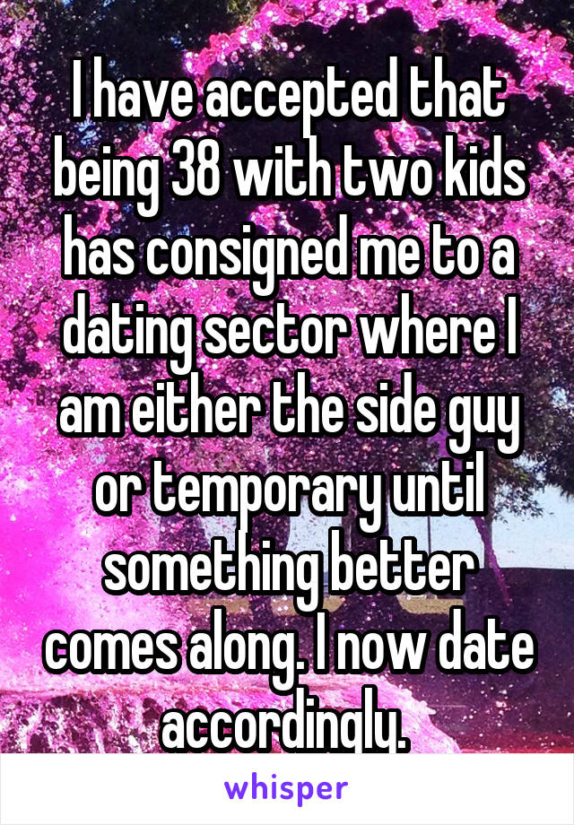 I have accepted that being 38 with two kids has consigned me to a dating sector where I am either the side guy or temporary until something better comes along. I now date accordingly. 