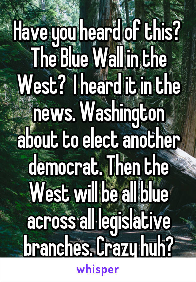 Have you heard of this?  The Blue Wall in the West?  I heard it in the news. Washington about to elect another democrat. Then the West will be all blue across all legislative branches. Crazy huh?