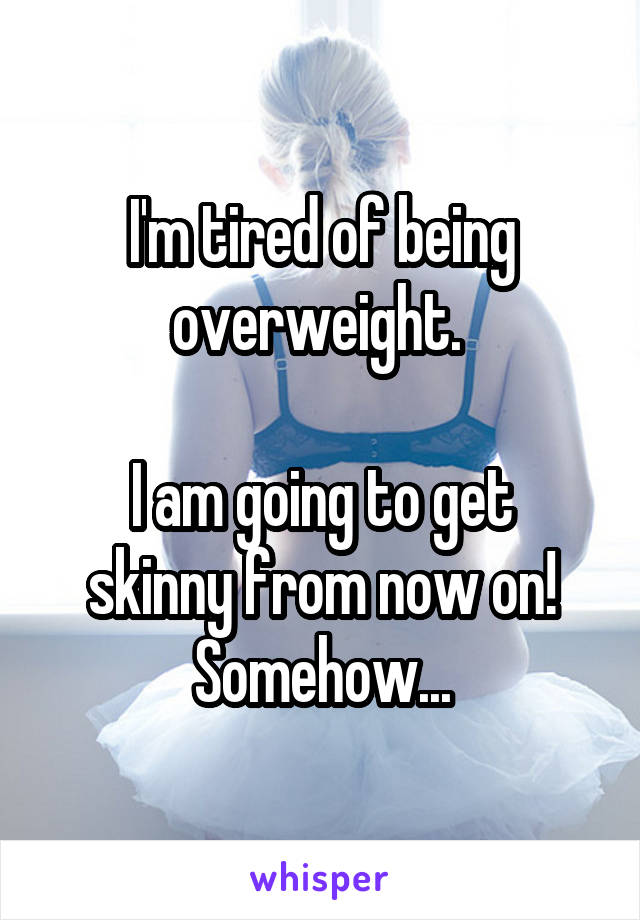 I'm tired of being overweight. 

I am going to get skinny from now on! Somehow...