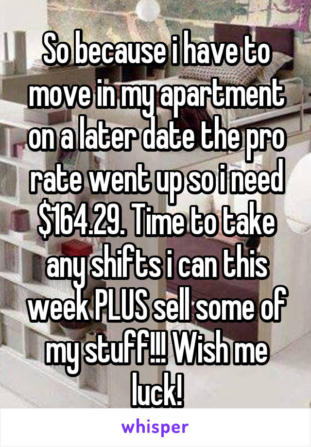 So because i have to move in my apartment on a later date the pro rate went up so i need $164.29. Time to take any shifts i can this week PLUS sell some of my stuff!!! Wish me luck!