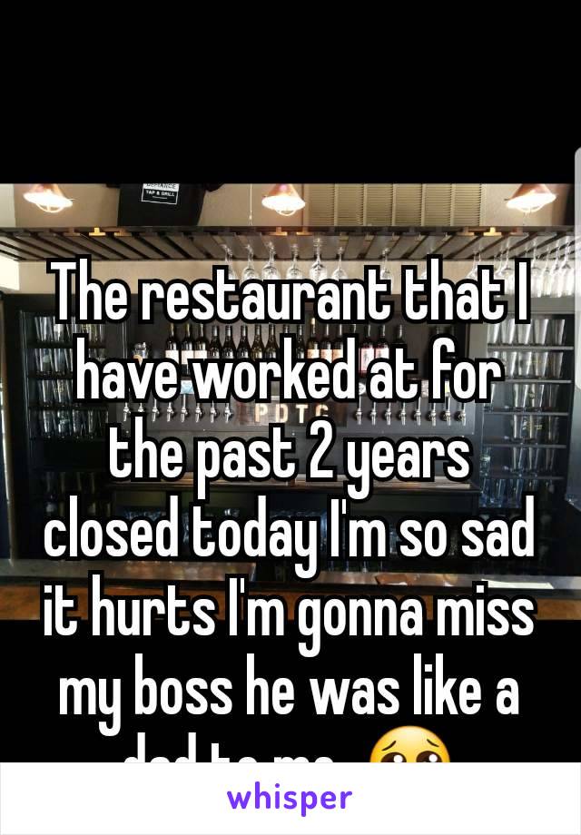 The restaurant that I have worked at for the past 2 years closed today I'm so sad it hurts I'm gonna miss my boss he was like a dad to me. 😢
