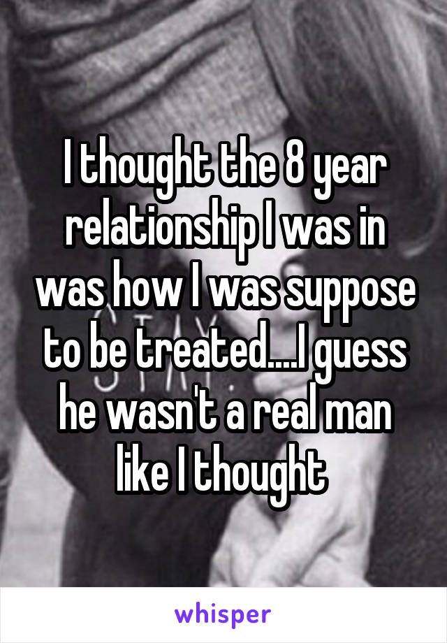 I thought the 8 year relationship I was in was how I was suppose to be treated....I guess he wasn't a real man like I thought 