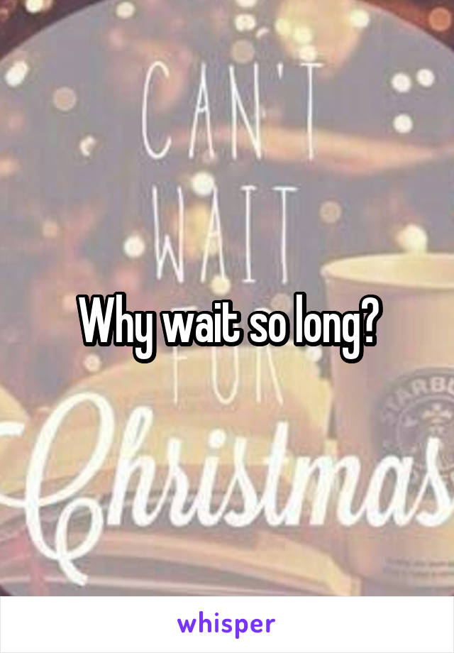 Why wait so long?