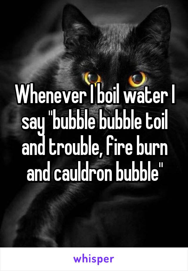Whenever I boil water I say "bubble bubble toil and trouble, fire burn and cauldron bubble"