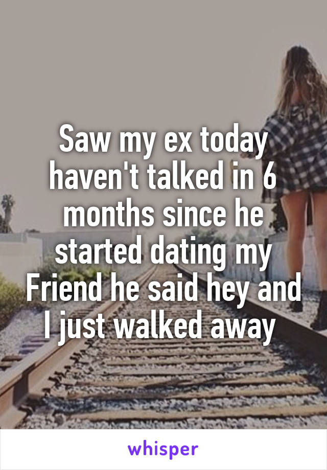 Saw my ex today haven't talked in 6 months since he started dating my Friend he said hey and I just walked away 