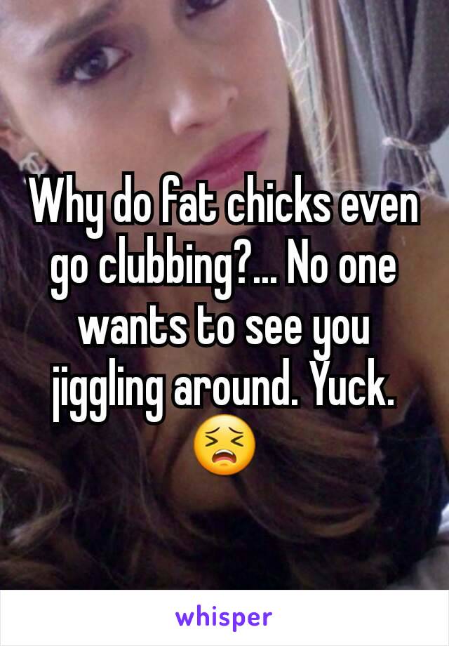Why do fat chicks even go clubbing?... No one wants to see you jiggling around. Yuck. 😣