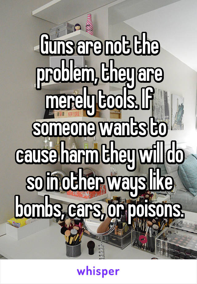 Guns are not the problem, they are merely tools. If someone wants to cause harm they will do so in other ways like bombs, cars, or poisons. 