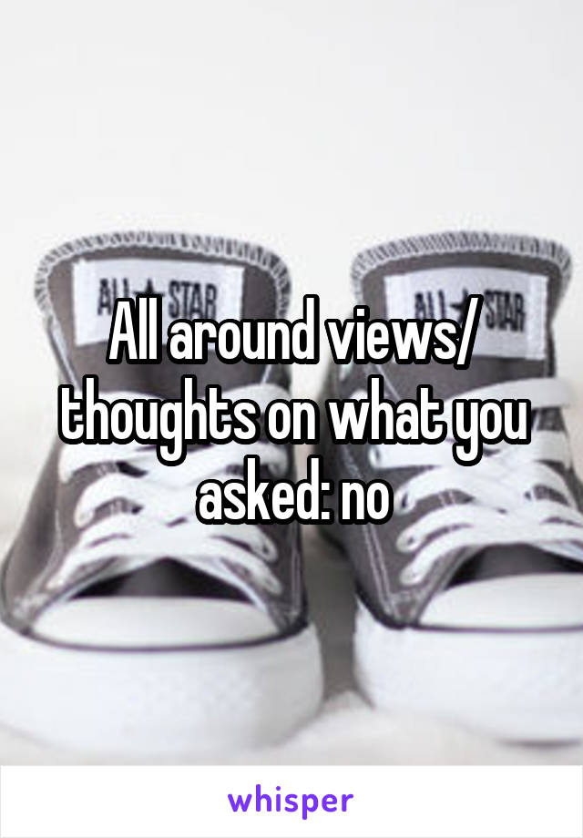 All around views/ thoughts on what you asked: no
