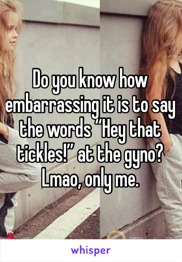 Do you know how embarrassing it is to say the words “Hey that tickles!” at the gyno? Lmao, only me.