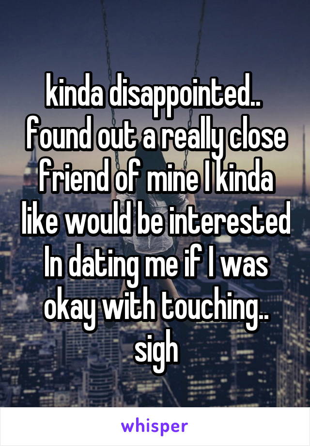 kinda disappointed..  found out a really close friend of mine I kinda like would be interested In dating me if I was okay with touching.. sigh