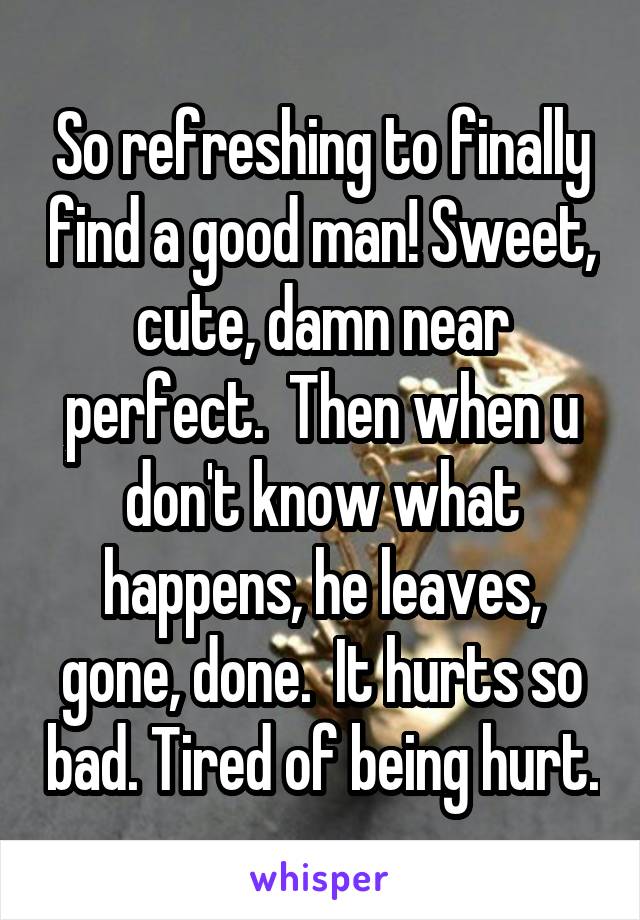 So refreshing to finally find a good man! Sweet, cute, damn near perfect.  Then when u don't know what happens, he leaves, gone, done.  It hurts so bad. Tired of being hurt.