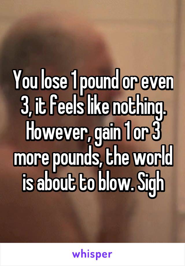You lose 1 pound or even 3, it feels like nothing. However, gain 1 or 3 more pounds, the world is about to blow. Sigh