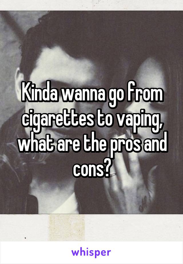 Kinda wanna go from cigarettes to vaping, what are the pros and cons?