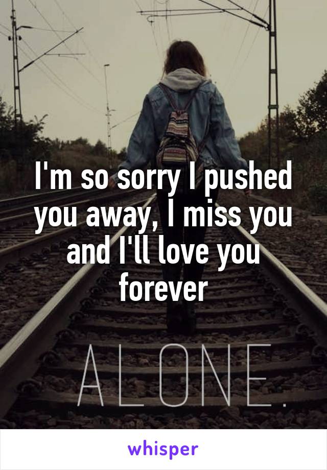I'm so sorry I pushed you away, I miss you and I'll love you forever