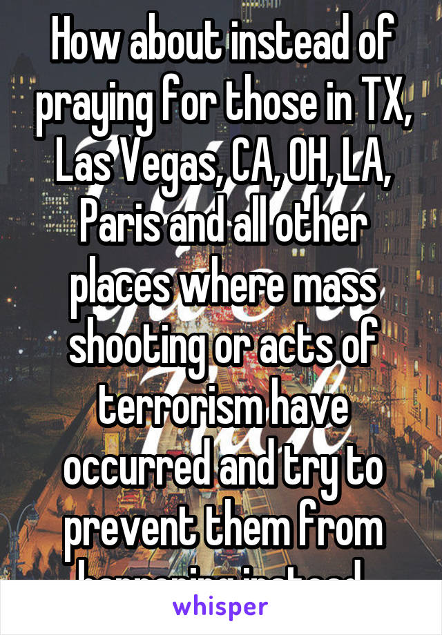 How about instead of praying for those in TX, Las Vegas, CA, OH, LA, Paris and all other places where mass shooting or acts of terrorism have occurred and try to prevent them from happening instead.