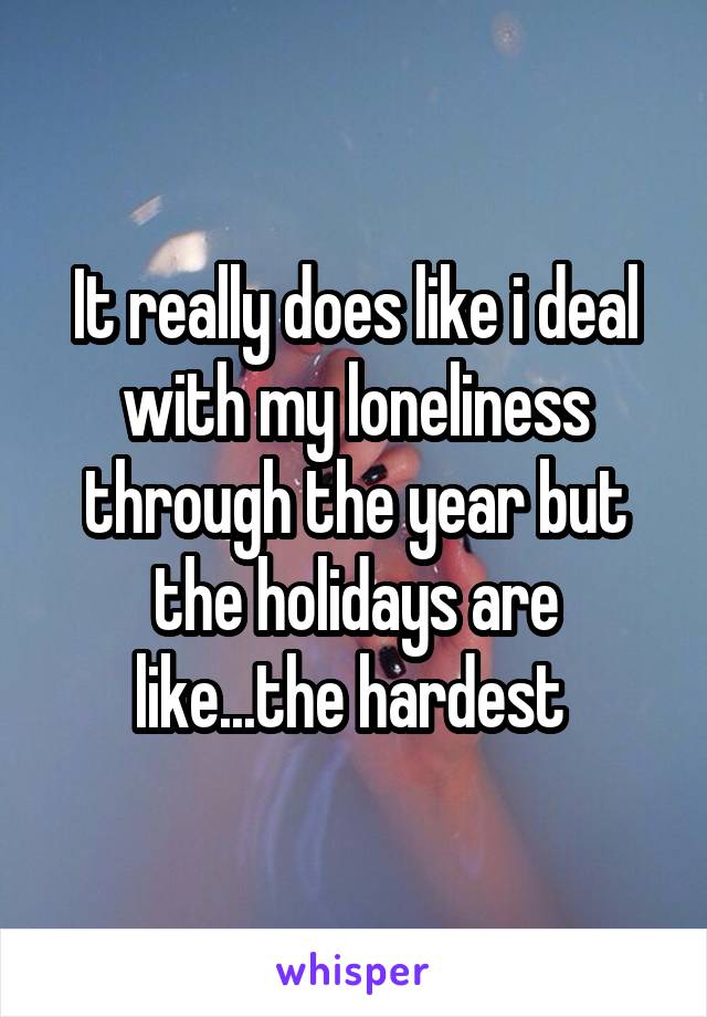 It really does like i deal with my loneliness through the year but the holidays are like...the hardest 