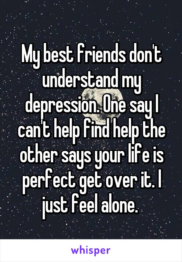 My best friends don't understand my depression. One say I can't help find help the other says your life is perfect get over it. I just feel alone. 