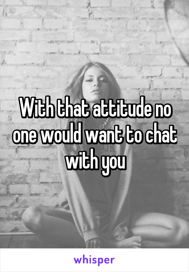 With that attitude no one would want to chat with you