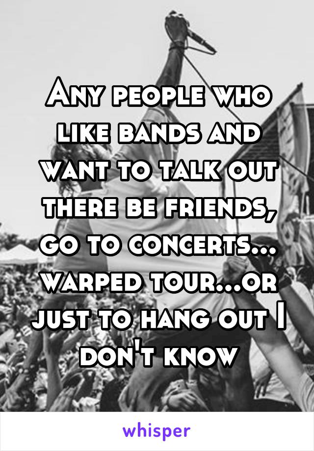 Any people who like bands and want to talk out there be friends, go to concerts... warped tour...or just to hang out I don't know
