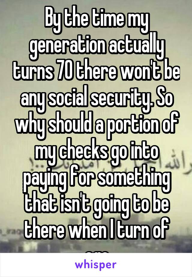 By the time my generation actually turns 70 there won't be any social security. So why should a portion of my checks go into paying for something that isn't going to be there when I turn of age