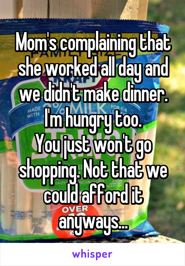 Mom's complaining that she worked all day and we didn't make dinner.
I'm hungry too.
You just won't go shopping. Not that we could afford it anyways...